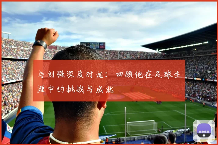 与刘强深度对话：回顾他在足球生涯中的挑战与成就