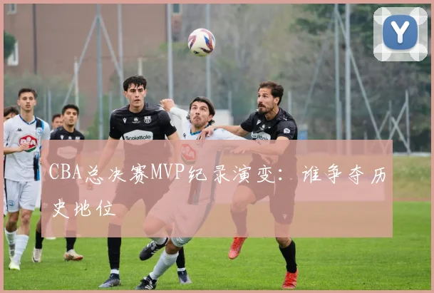 CBA总决赛MVP纪录演变:谁争夺历史地位