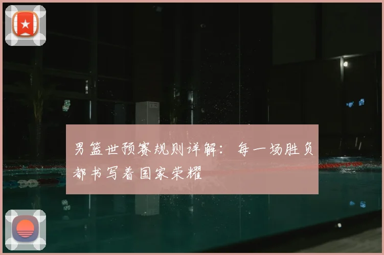 男篮世预赛规则详解:每一场胜负都书写着国家荣耀