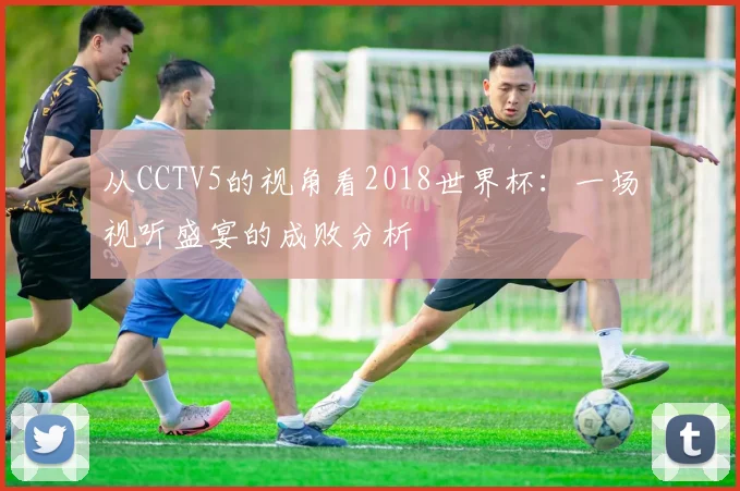 从CCTV5的视角看2018世界杯:一场视听盛宴的成败分析